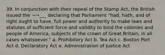 39. In conjunction with their repeal of the Stamp Act, the British issued the ¬¬___ declaring that Parliament "had, hath, and of right ought to have, full power and authority to make laws and statutes of sufficient force and validity to bind the colonies and people of America, subjects of the crown of Great Britain, in all cases whatsoever." a. Prohibitory Act b. Tea Act c. Boston Port Act d. Declaratory Act e. Administration of Justice Act