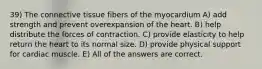 39) The connective tissue fibers of the myocardium A) add strength and prevent overexpansion of the heart. B) help distribute the forces of contraction. C) provide elasticity to help return the heart to its normal size. D) provide physical support for cardiac muscle. E) All of the answers are correct.