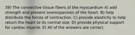 39) The connective tissue fibers of the myocardium A) add strength and prevent overexpansion of the heart. B) help distribute the forces of contraction. C) provide elasticity to help return the heart to its normal size. D) provide physical support for cardiac muscle. E) All of the answers are correct.