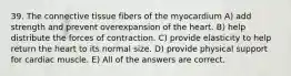 39. The connective tissue fibers of the myocardium A) add strength and prevent overexpansion of the heart. B) help distribute the forces of contraction. C) provide elasticity to help return the heart to its normal size. D) provide physical support for cardiac muscle. E) All of the answers are correct.