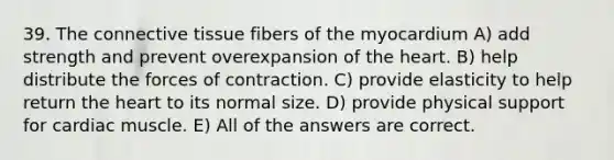 39. The connective tissue fibers of the myocardium A) add strength and prevent overexpansion of the heart. B) help distribute the forces of contraction. C) provide elasticity to help return the heart to its normal size. D) provide physical support for cardiac muscle. E) All of the answers are correct.