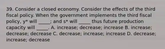 39. Consider a closed economy. Consider the effects of the third fiscal policy. When the government implements the third fiscal policy, y* will _____; and s* will _____ thus future production capacity will _____. A. increase; decrease; increase B. increase; decrease; decrease C. decrease; increase; increase D. decrease; increase; decrease