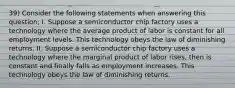 39) Consider the following statements when answering this question; I. Suppose a semiconductor chip factory uses a technology where the average product of labor is constant for all employment levels. This technology obeys the law of diminishing returns. II. Suppose a semiconductor chip factory uses a technology where the marginal product of labor rises, then is constant and finally falls as employment increases. This technology obeys the law of diminishing returns.