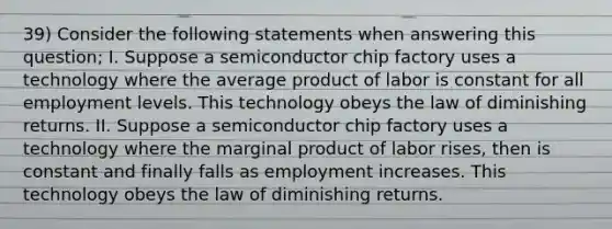 39) Consider the following statements when answering this question; I. Suppose a semiconductor chip factory uses a technology where the average product of labor is constant for all employment levels. This technology obeys the law of diminishing returns. II. Suppose a semiconductor chip factory uses a technology where the marginal product of labor rises, then is constant and finally falls as employment increases. This technology obeys the law of diminishing returns.