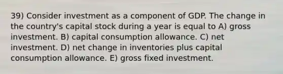 39) Consider investment as a component of GDP. The change in the country's capital stock during a year is equal to A) gross investment. B) capital consumption allowance. C) net investment. D) net change in inventories plus capital consumption allowance. E) gross fixed investment.