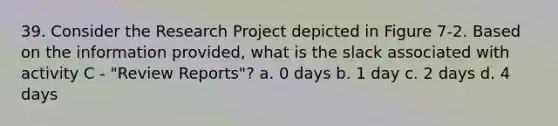 39. Consider the Research Project depicted in Figure 7-2. Based on the information provided, what is the slack associated with activity C - "Review Reports"? a. 0 days b. 1 day c. 2 days d. 4 days