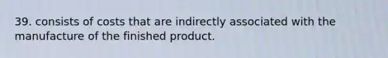 39. consists of costs that are indirectly associated with the manufacture of the finished product.