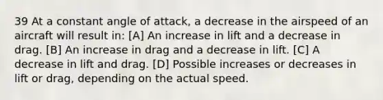 39 At a constant angle of attack, a decrease in the airspeed of an aircraft will result in: [A] An increase in lift and a decrease in drag. [B] An increase in drag and a decrease in lift. [C] A decrease in lift and drag. [D] Possible increases or decreases in lift or drag, depending on the actual speed.