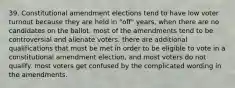 39. Constitutional amendment elections tend to have low voter turnout because they are held in "off" years, when there are no candidates on the ballot. most of the amendments tend to be controversial and alienate voters. there are additional qualifications that must be met in order to be eligible to vote in a constitutional amendment election, and most voters do not qualify. most voters get confused by the complicated wording in the amendments.