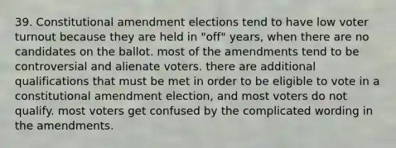 39. Constitutional amendment elections tend to have low voter turnout because they are held in "off" years, when there are no candidates on the ballot. most of the amendments tend to be controversial and alienate voters. there are additional qualifications that must be met in order to be eligible to vote in a constitutional amendment election, and most voters do not qualify. most voters get confused by the complicated wording in the amendments.