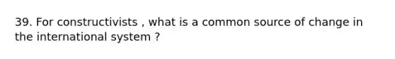 39. For constructivists , what is a common source of change in the international system ?