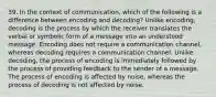 39. In the context of communication, which of the following is a difference between encoding and decoding? Unlike encoding, decoding is the process by which the receiver translates the verbal or symbolic form of a message into an understood message. Encoding does not require a communication channel, whereas decoding requires a communication channel. Unlike decoding, the process of encoding is immediately followed by the process of providing feedback to the sender of a message. The process of encoding is affected by noise, whereas the process of decoding is not affected by noise.