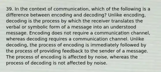 39. In the context of communication, which of the following is a difference between encoding and decoding? Unlike encoding, decoding is the process by which the receiver translates the verbal or symbolic form of a message into an understood message. Encoding does not require a communication channel, whereas decoding requires a communication channel. Unlike decoding, the process of encoding is immediately followed by the process of providing feedback to the sender of a message. The process of encoding is affected by noise, whereas the process of decoding is not affected by noise.