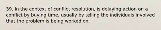 39. In the context of conflict resolution, is delaying action on a conflict by buying time, usually by telling the individuals involved that the problem is being worked on.