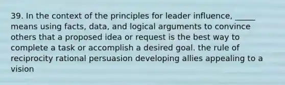 39. In the context of the principles for leader influence, _____ means using facts, data, and logical arguments to convince others that a proposed idea or request is the best way to complete a task or accomplish a desired goal. the rule of reciprocity rational persuasion developing allies appealing to a vision