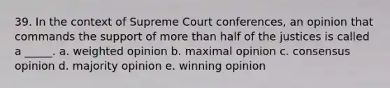 39. In the context of Supreme Court conferences, an opinion that commands the support of more than half of the justices is called a _____. a. weighted opinion b. maximal opinion c. consensus opinion d. majority opinion e. winning opinion