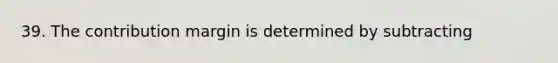 39. The contribution margin is determined by subtracting