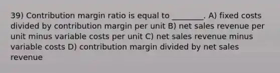 39) Contribution margin ratio is equal to ________. A) fixed costs divided by contribution margin per unit B) net sales revenue per unit minus variable costs per unit C) net sales revenue minus variable costs D) contribution margin divided by net sales revenue