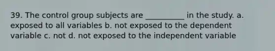 39. The control group subjects are __________ in the study. a. exposed to all variables b. not exposed to the dependent variable c. not d. not exposed to the independent variable