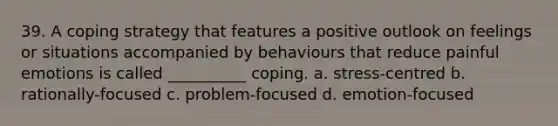 39. A coping strategy that features a positive outlook on feelings or situations accompanied by behaviours that reduce painful emotions is called __________ coping. a. stress-centred b. rationally-focused c. problem-focused d. emotion-focused