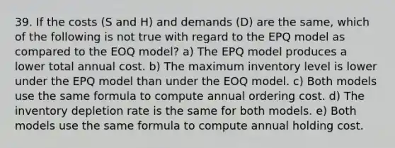 39. If the costs (S and H) and demands (D) are the same, which of the following is not true with regard to the EPQ model as compared to the EOQ model? a) The EPQ model produces a lower total annual cost. b) The maximum inventory level is lower under the EPQ model than under the EOQ model. c) Both models use the same formula to compute annual ordering cost. d) The inventory depletion rate is the same for both models. e) Both models use the same formula to compute annual holding cost.