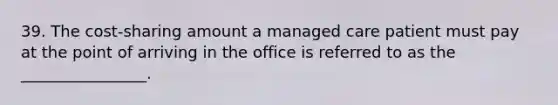 39. The cost-sharing amount a managed care patient must pay at the point of arriving in the office is referred to as the ________________.