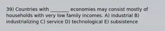 39) Countries with ________ economies may consist mostly of households with very low family incomes. A) industrial B) industrializing C) service D) technological E) subsistence