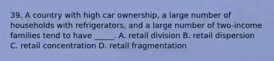 39. A country with high car ownership, a large number of households with refrigerators, and a large number of two-income families tend to have _____. A. retail division B. retail dispersion C. retail concentration D. retail fragmentation