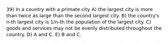 39) In a country with a primate city A) the largest city is more than twice as large than the second largest city. B) the country's n-th largest city is 1/n-th the population of the largest city. C) goods and services may not be evenly distributed throughout the country. D) A and C. E) B and C.