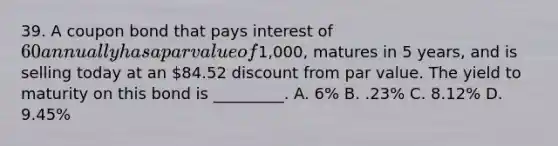 39. A coupon bond that pays interest of 60 annually has a par value of1,000, matures in 5 years, and is selling today at an 84.52 discount from par value. The yield to maturity on this bond is _________. A. 6% B. .23% C. 8.12% D. 9.45%