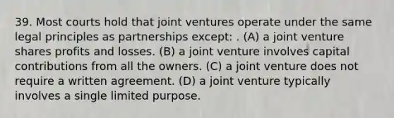 39. Most courts hold that joint ventures operate under the same legal principles as partnerships except: . (A) a joint venture shares profits and losses. (B) a joint venture involves capital contributions from all the owners. (C) a joint venture does not require a written agreement. (D) a joint venture typically involves a single limited purpose.