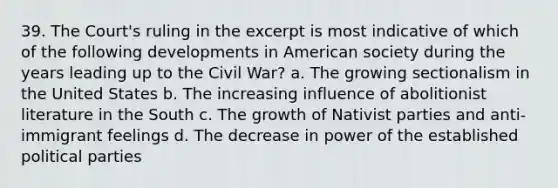 39. The Court's ruling in the excerpt is most indicative of which of the following developments in American society during the years leading up to the Civil War? a. The growing sectionalism in the United States b. The increasing influence of abolitionist literature in the South c. The growth of Nativist parties and anti-immigrant feelings d. The decrease in power of the established political parties