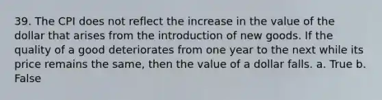 39. The CPI does not reflect the increase in the value of the dollar that arises from the introduction of new goods. If the quality of a good deteriorates from one year to the next while its price remains the same, then the value of a dollar falls. a. True b. False