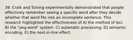 39. Craik and Tulving experimentally demonstrated that people effectively remember seeing a specific word after they decide whether that word fits into an incomplete sentence. This research highlighted the effectiveness of A) the method of loci. B) the "peg-word" system. C) automatic processing. D) semantic encoding. E) the next-in-line effect