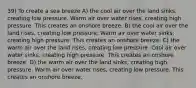 39) To create a sea breeze A) the cool air over the land sinks, creating low pressure. Warm air over water rises, creating high pressure. This creates an onshore breeze. B) the cool air over the land rises, creating low pressure. Warm air over water sinks, creating high pressure. This creates an onshore breeze. C) the warm air over the land rises, creating low pressure. Cool air over water sinks, creating high pressure. This creates an onshore breeze. D) the warm air over the land sinks, creating high pressure. Warm air over water rises, creating low pressure. This creates an onshore breeze.