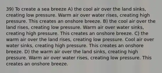 39) To create a sea breeze A) the cool air over the land sinks, creating low pressure. Warm air over water rises, creating high pressure. This creates an onshore breeze. B) the cool air over the land rises, creating low pressure. Warm air over water sinks, creating high pressure. This creates an onshore breeze. C) the warm air over the land rises, creating low pressure. Cool air over water sinks, creating high pressure. This creates an onshore breeze. D) the warm air over the land sinks, creating high pressure. Warm air over water rises, creating low pressure. This creates an onshore breeze.