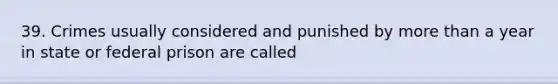 39. Crimes usually considered and punished by more than a year in state or federal prison are called