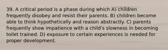 39. A critical period is a phase during which A) children frequently disobey and resist their parents. B) children become able to think hypothetically and reason abstractly. C) parents frequently show impatience with a child's slowness in becoming toilet trained. D) exposure to certain experiences is needed for proper development.