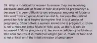 39. Why is it critical for women to ensure they are receiving adequate amounts of folate or folic acid prior to pregnancy? a. because it is very difficult to get adequate amounts of folate or folic acid from a typical American diet b. because the critical period for folic acid begins during the first 3 to 4 weeks of pregnancy, often before a women knows she is pregnant c. there is not a need for extra folate or folic acid, as there is not an increased RDA for pregnancy d. because a deficiency in folate or folic acid can result in maternal weight gain e. folate or folic acid is not critical until the third trimester of pregnancy