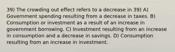 39) The crowding out effect refers to a decrease in 39) A) Government spending resulting from a decrease in taxes. B) Consumption or investment as a result of an increase in government borrowing. C) Investment resulting from an increase in consumption and a decrease in savings. D) Consumption resulting from an increase in investment.