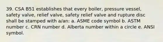 39. CSA B51 establishes that every boiler, pressure vessel, safety valve, relief valve, safety relief valve and rupture disc shall be stamped with a/an: a. ASME code symbol b. ASTM number c. CRN number d. Alberta number within a circle e. ANSI symbol.