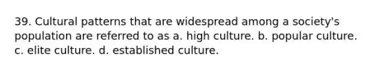 39. Cultural patterns that are widespread among a society's population are referred to as a. high culture. b. popular culture. c. elite culture. d. established culture.