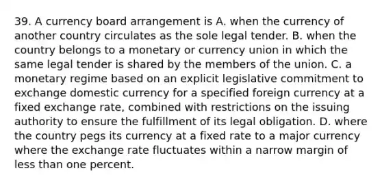 39. A currency board arrangement is A. when the currency of another country circulates as the sole legal tender. B. when the country belongs to a monetary or currency union in which the same legal tender is shared by the members of the union. C. a monetary regime based on an explicit legislative commitment to exchange domestic currency for a specified foreign currency at a fixed exchange rate, combined with restrictions on the issuing authority to ensure the fulfillment of its legal obligation. D. where the country pegs its currency at a fixed rate to a major currency where the exchange rate fluctuates within a narrow margin of less than one percent.