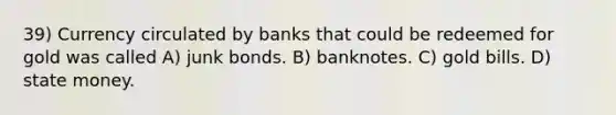 39) Currency circulated by banks that could be redeemed for gold was called A) junk bonds. B) banknotes. C) gold bills. D) state money.