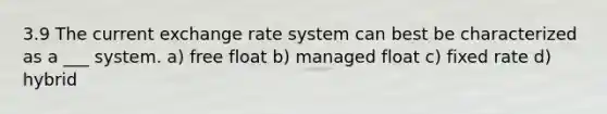 3.9 The current exchange rate system can best be characterized as a ___ system. a) free float b) managed float c) fixed rate d) hybrid