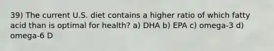 39) The current U.S. diet contains a higher ratio of which fatty acid than is optimal for health? a) DHA b) EPA c) omega-3 d) omega-6 D