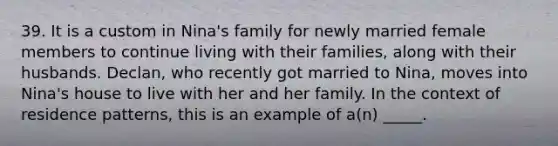 39. It is a custom in Nina's family for newly married female members to continue living with their families, along with their husbands. Declan, who recently got married to Nina, moves into Nina's house to live with her and her family. In the context of residence patterns, this is an example of a(n) _____.