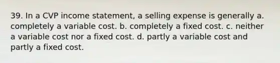 39. In a CVP income statement, a selling expense is generally a. completely a variable cost. b. completely a fixed cost. c. neither a variable cost nor a fixed cost. d. partly a variable cost and partly a fixed cost.