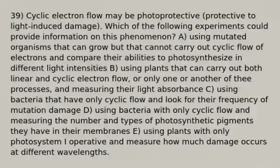 39) Cyclic electron flow may be photoprotective (protective to light-induced damage). Which of the following experiments could provide information on this phenomenon? A) using mutated organisms that can grow but that cannot carry out cyclic flow of electrons and compare their abilities to photosynthesize in different light intensities B) using plants that can carry out both linear and cyclic electron flow, or only one or another of thee processes, and measuring their light absorbance C) using bacteria that have only cyclic flow and look for their frequency of mutation damage D) using bacteria with only cyclic flow and measuring the number and types of photosynthetic pigments they have in their membranes E) using plants with only photosystem I operative and measure how much damage occurs at different wavelengths.