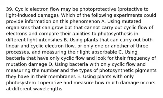 39. Cyclic electron flow may be photoprotective (protective to light-induced damage). Which of the following experiments could provide information on this phenomenon A. Using mutated organisms that can grow but that cannot carry out cyclic flow of electrons and compare their abilities to photosynthesis in different light intensifies B. Using plants that can carry out both linear and cyclic electron flow, or only one or another of three processes, and measuring their light absorbable C. Using bacteria that have only cyclic flow and look for their frequency of mutation damage D. Using bacteria with only cyclic flow and measuring the number and the types of photosynthetic pigments they have in their membranes E. Using plants with only photosystem I operative and measure how much damage occurs at different wavelengths